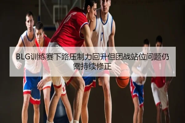 BLG训练赛下路压制力回升但团战站位问题仍需持续修正